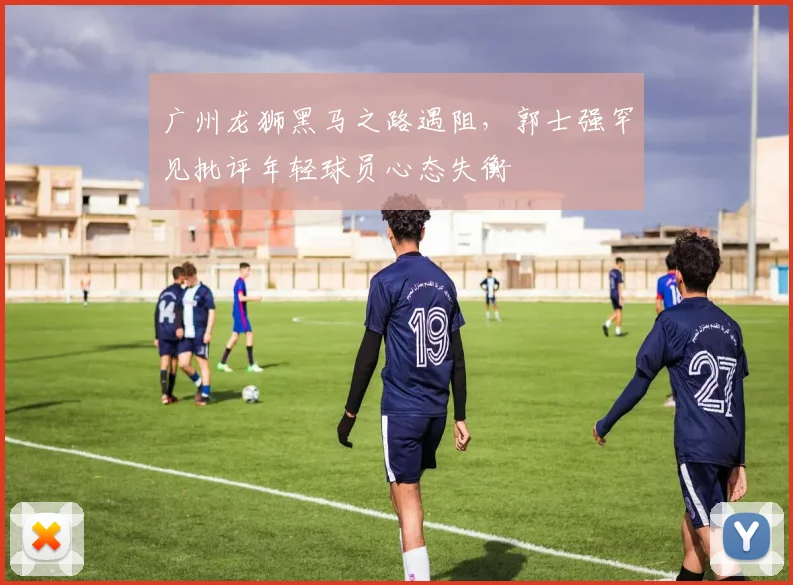 广州龙狮黑马之路遇阻，郭士强罕见批评年轻球员心态失衡