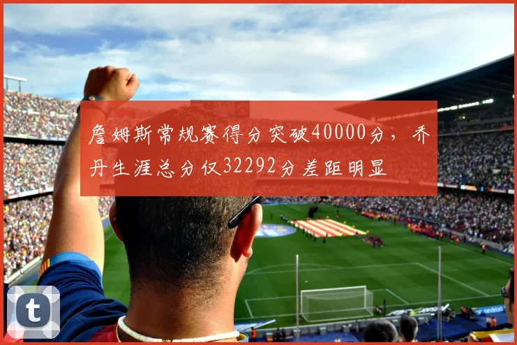 詹姆斯常规赛得分突破40000分，乔丹生涯总分仅32292分差距明显