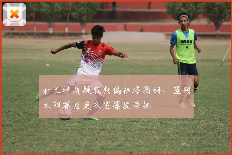 杜兰特质疑裁判偏袒塔图姆，篮网太阳赛后更衣室爆发争执