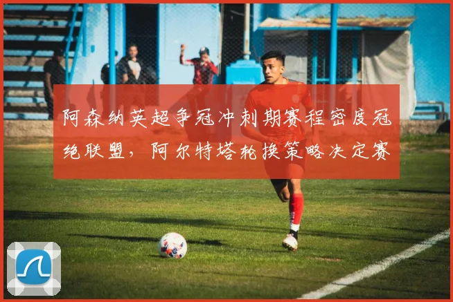 阿森纳英超争冠冲刺期赛程密度冠绝联盟，阿尔特塔轮换策略决定赛季成败