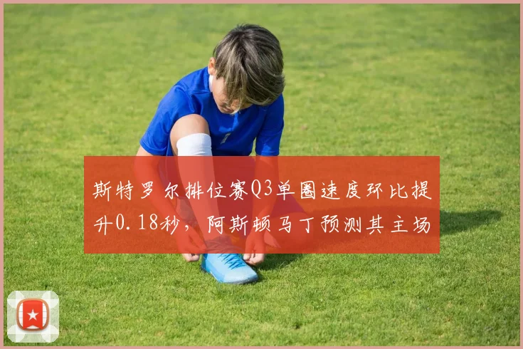 斯特罗尔排位赛Q3单圈速度环比提升0.18秒，阿斯顿马丁预测其主场荷兰站可进前八