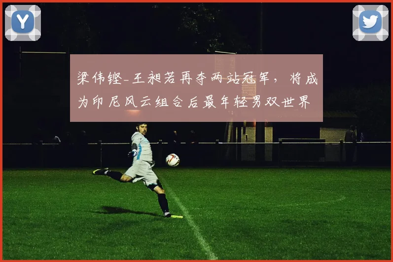 梁伟铿_王昶若再夺两站冠军，将成为印尼风云组合后最年轻男双世界第一