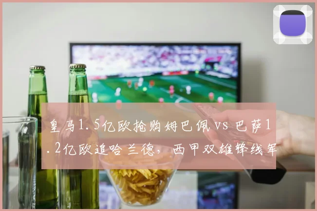 皇马1.5亿欧抢购姆巴佩 vs 巴萨1.2亿欧追哈兰德，西甲双雄锋线军备竞赛再升级