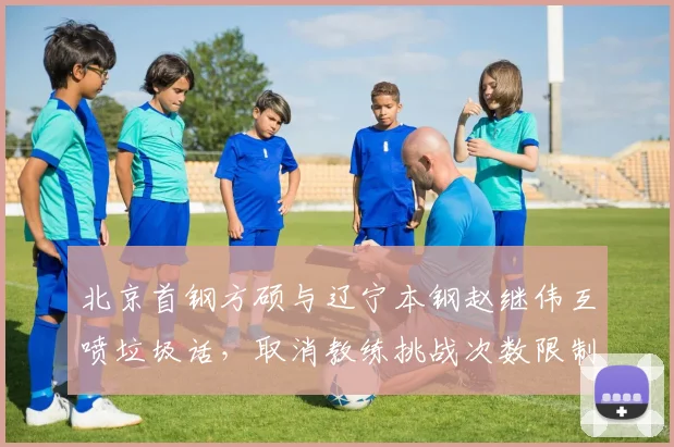 北京首钢方硕与辽宁本钢赵继伟互喷垃圾话，取消教练挑战次数限制或提前列入议程